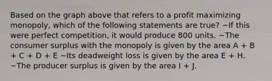 Based on the graph above that refers to a profit maximizing monopoly, which of the following statements are true? ~If this were perfect competition, it would produce 800 units. ~The consumer surplus with the monopoly is given by the area A + B + C + D + E ~Its deadweight loss is given by the area E + H. ~The producer surplus is given by the area I + J.