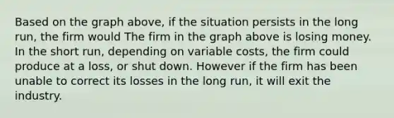 Based on the graph above, if the situation persists in the long run, the firm would The firm in the graph above is losing money. In the short run, depending on variable costs, the firm could produce at a loss, or shut down. However if the firm has been unable to correct its losses in the long run, it will exit the industry.