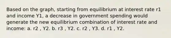 Based on the graph, starting from equilibrium at interest rate r1 and income Y1, a decrease in government spending would generate the new equilibrium combination of interest rate and income: a. r2 , Y2. b. r3 , Y2. c. r2 , Y3. d. r1 , Y2.