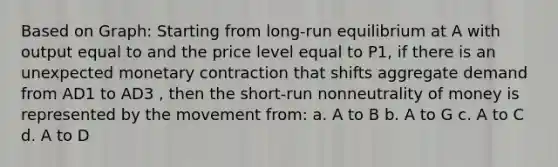 Based on Graph: Starting from long-run equilibrium at A with output equal to and the price level equal to P1, if there is an unexpected monetary contraction that shifts aggregate demand from AD1 to AD3 , then the short-run nonneutrality of money is represented by the movement from: a. A to B b. A to G c. A to C d. A to D