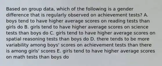 Based on group data, which of the following is a gender difference that is regularly observed on achievement tests? A. boys tend to have higher average scores on reading tests than girls do B. girls tend to have higher average scores on science tests than boys do C. girls tend to have higher average scores on spatial reasoning tests than boys do D. there tends to be more variability among boys' scores on achievement tests than there is among girls' scores E. girls tend to have higher average scores on math tests than boys do