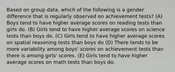 Based on group data, which of the following is a gender difference that is regularly observed on achievement tests? (A) Boys tend to have higher average scores on reading tests than girls do. (B) Girls tend to have higher average scores on science tests than boys do. (C) Girls tend to have higher average scores on spatial reasoning tests than boys do (D) There tends to be more variability among boys' scores on achievement tests than there is among girls' scores. (E) Girls tend to have higher average scores on math tests than boys do.