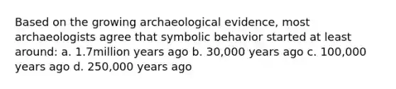 Based on the growing archaeological evidence, most archaeologists agree that symbolic behavior started at least around: a. 1.7million years ago b. 30,000 years ago c. 100,000 years ago d. 250,000 years ago