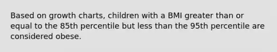 Based on growth charts, children with a BMI greater than or equal to the 85th percentile but less than the 95th percentile are considered obese.