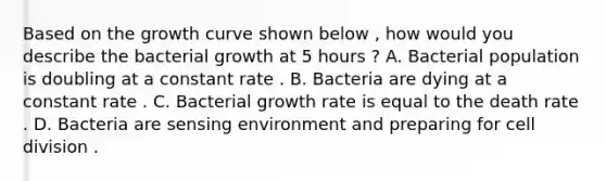 Based on the growth curve shown below , how would you describe the bacterial growth at 5 hours ? A. Bacterial population is doubling at a constant rate . B. Bacteria are dying at a constant rate . C. Bacterial growth rate is equal to the death rate . D. Bacteria are sensing environment and preparing for cell division .