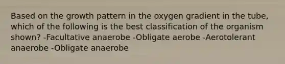 Based on the growth pattern in the oxygen gradient in the tube, which of the following is the best classification of the organism shown? -Facultative anaerobe -Obligate aerobe -Aerotolerant anaerobe -Obligate anaerobe