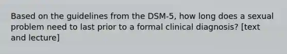 Based on the guidelines from the DSM-5, how long does a sexual problem need to last prior to a formal clinical diagnosis? [text and lecture]