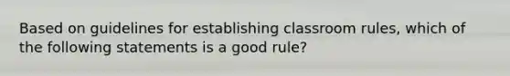 Based on guidelines for establishing classroom rules, which of the following statements is a good rule?