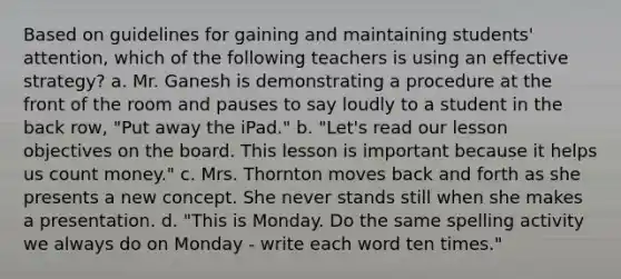 Based on guidelines for gaining and maintaining students' attention, which of the following teachers is using an effective strategy? a. Mr. Ganesh is demonstrating a procedure at the front of the room and pauses to say loudly to a student in the back row, "Put away the iPad." b. "Let's read our lesson objectives on the board. This lesson is important because it helps us count money." c. Mrs. Thornton moves back and forth as she presents a new concept. She never stands still when she makes a presentation. d. "This is Monday. Do the same spelling activity we always do on Monday - write each word ten times."