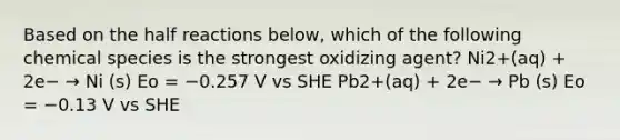 Based on the half reactions below, which of the following chemical species is the strongest oxidizing agent? Ni2+(aq) + 2e− → Ni (s) Eo = −0.257 V vs SHE Pb2+(aq) + 2e− → Pb (s) Eo = −0.13 V vs SHE