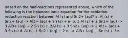 Based on the half-reactions represented above, which of the following is the balanced ionic equation for the oxidation-reduction reaction between Al (s) and Sn2+ (aq)? a. Al (s) + Sn2+ (aq) -> Al3+ (aq) + Sn (s) + e- b. 3 Al (s) + 2 Sn2+ (aq) -> 3 Al3+ (aq) + 2 Sn (s) c. 2Al (s) + 3 Sn2+ (aq) -> 2 Al3+ (aq) + 3 Sn (s) d. Al (s) + Sn2+ (aq) + 2 e- -> Al3+ (aq) + Sn (s) + 3e-