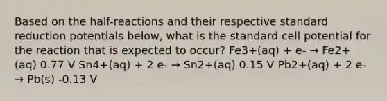 Based on the half-reactions and their respective standard reduction potentials below, what is the standard cell potential for the reaction that is expected to occur? Fe3+(aq) + e- → Fe2+(aq) 0.77 V Sn4+(aq) + 2 e- → Sn2+(aq) 0.15 V Pb2+(aq) + 2 e- → Pb(s) -0.13 V