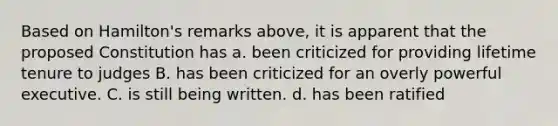 Based on Hamilton's remarks above, it is apparent that the proposed Constitution has a. been criticized for providing lifetime tenure to judges B. has been criticized for an overly powerful executive. C. is still being written. d. has been ratified