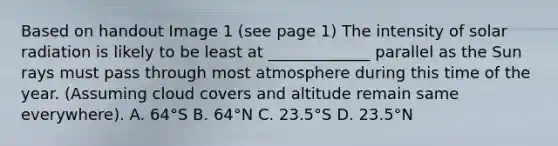 Based on handout Image 1 (see page 1) The intensity of solar radiation is likely to be least at _____________ parallel as the Sun rays must pass through most atmosphere during this time of the year. (Assuming cloud covers and altitude remain same everywhere). A. 64°S B. 64°N C. 23.5°S D. 23.5°N