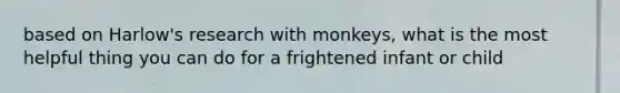 based on Harlow's research with monkeys, what is the most helpful thing you can do for a frightened infant or child