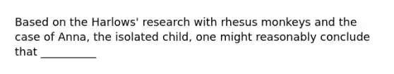 Based on the Harlows' research with rhesus monkeys and the case of Anna, the isolated child, one might reasonably conclude that __________