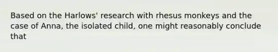 Based on the Harlows' research with rhesus monkeys and the case of Anna, the isolated child, one might reasonably conclude that