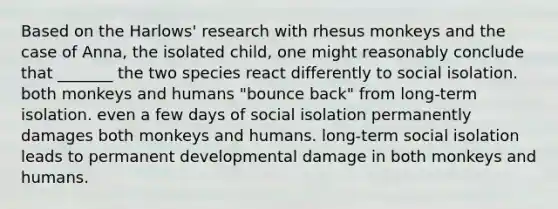 Based on the Harlows' research with rhesus monkeys and the case of Anna, the isolated child, one might reasonably conclude that _______ the two species react differently to social isolation. both monkeys and humans "bounce back" from long-term isolation. even a few days of social isolation permanently damages both monkeys and humans. long-term social isolation leads to permanent developmental damage in both monkeys and humans.