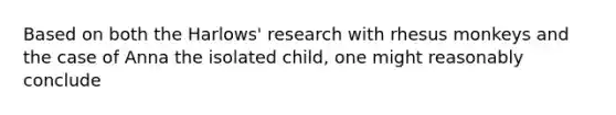 Based on both the Harlows' research with rhesus monkeys and the case of Anna the isolated child, one might reasonably conclude