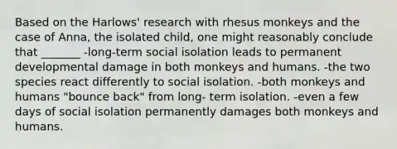 Based on the Harlows' research with rhesus monkeys and the case of Anna, the isolated child, one might reasonably conclude that _______ -long-term social isolation leads to permanent developmental damage in both monkeys and humans. -the two species react differently to social isolation. -both monkeys and humans "bounce back" from long- term isolation. -even a few days of social isolation permanently damages both monkeys and humans.