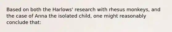 Based on both the Harlows' research with rhesus monkeys, and the case of Anna the isolated child, one might reasonably conclude that: