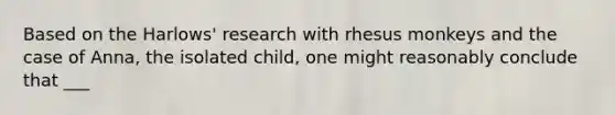 Based on the Harlows' research with rhesus monkeys and the case of Anna, the isolated child, one might reasonably conclude that ___