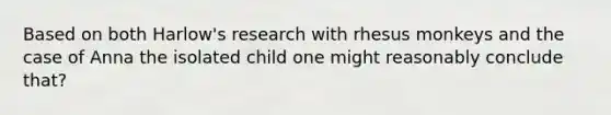 Based on both Harlow's research with rhesus monkeys and the case of Anna the isolated child one might reasonably conclude that?