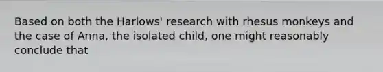 Based on both the Harlows' research with rhesus monkeys and the case of Anna, the isolated child, one might reasonably conclude that