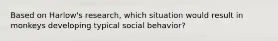 Based on Harlow's research, which situation would result in monkeys developing typical social behavior?