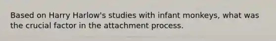 Based on Harry Harlow's studies with infant monkeys, what was the crucial factor in the attachment process.