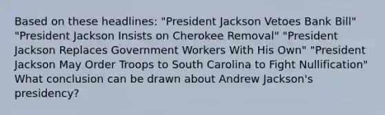 Based on these headlines: "President Jackson Vetoes Bank Bill" "President Jackson Insists on Cherokee Removal" "President Jackson Replaces Government Workers With His Own" "President Jackson May Order Troops to South Carolina to Fight Nullification" What conclusion can be drawn about Andrew Jackson's presidency?