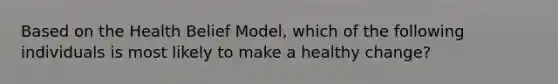 Based on the Health Belief Model, which of the following individuals is most likely to make a healthy change?