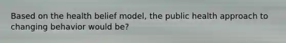 Based on the health belief model, the public health approach to changing behavior would be?