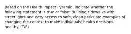 Based on the Health Impact Pyramid, indicate whether the following statement is true or false: Building sidewalks with streetlights and easy access to safe, clean parks are examples of changing the context to make individuals' health decisions healthy. (T/F)