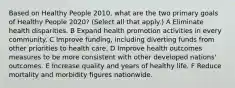 Based on Healthy People 2010, what are the two primary goals of Healthy People 2020? (Select all that apply.) A Eliminate health disparities. B Expand health promotion activities in every community. C Improve funding, including diverting funds from other priorities to health care. D Improve health outcomes measures to be more consistent with other developed nations' outcomes. E Increase quality and years of healthy life. F Reduce mortality and morbidity figures nationwide.