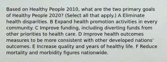 Based on Healthy People 2010, what are the two primary goals of Healthy People 2020? (Select all that apply.) A Eliminate health disparities. B Expand health promotion activities in every community. C Improve funding, including diverting funds from other priorities to health care. D Improve health outcomes measures to be more consistent with other developed nations' outcomes. E Increase quality and years of healthy life. F Reduce mortality and morbidity figures nationwide.