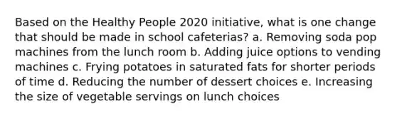 Based on the Healthy People 2020 initiative, what is one change that should be made in school cafeterias? a. Removing soda pop machines from the lunch room b. Adding juice options to vending machines c. Frying potatoes in saturated fats for shorter periods of time d. Reducing the number of dessert choices e. Increasing the size of vegetable servings on lunch choices