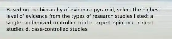 Based on the hierarchy of evidence pyramid, select the highest level of evidence from the types of research studies listed: a. single randomized controlled trial b. expert opinion c. cohort studies d. case-controlled studies