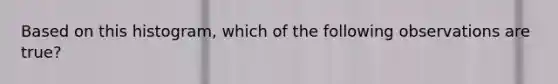 Based on this histogram, which of the following observations are true?