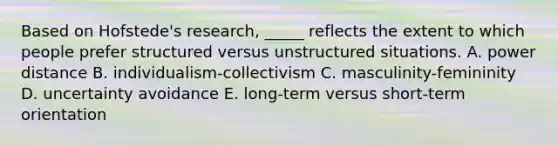 Based on Hofstede's research, _____ reflects the extent to which people prefer structured versus unstructured situations. A. power distance B. individualism-collectivism C. masculinity-femininity D. uncertainty avoidance E. long-term versus short-term orientation