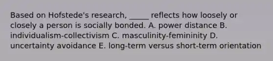 Based on Hofstede's research, _____ reflects how loosely or closely a person is socially bonded. A. power distance B. individualism-collectivism C. masculinity-femininity D. uncertainty avoidance E. long-term versus short-term orientation