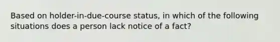 Based on holder-in-due-course status, in which of the following situations does a person lack notice of a fact?