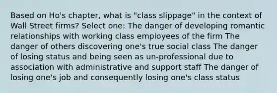 Based on Ho's chapter, what is "class slippage" in the context of Wall Street firms? Select one: The danger of developing romantic relationships with working class employees of the firm The danger of others discovering one's true social class The danger of losing status and being seen as un-professional due to association with administrative and support staff The danger of losing one's job and consequently losing one's class status