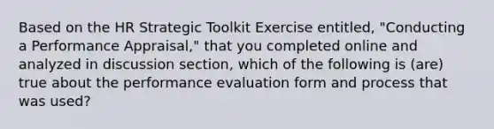 Based on the HR Strategic Toolkit Exercise entitled, "Conducting a Performance Appraisal," that you completed online and analyzed in discussion section, which of the following is (are) true about the performance evaluation form and process that was used?