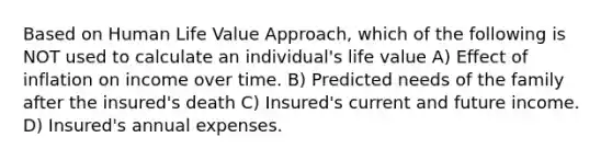 Based on Human Life Value Approach, which of the following is NOT used to calculate an individual's life value A) Effect of inflation on income over time. B) Predicted needs of the family after the insured's death C) Insured's current and future income. D) Insured's annual expenses.