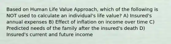 Based on Human Life Value Approach, which of the following is NOT used to calculate an individual's life value? A) Insured's annual expenses B) Effect of inflation on income over time C) Predicted needs of the family after the insured's death D) Insured's current and future income