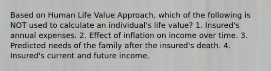 Based on Human Life Value Approach, which of the following is NOT used to calculate an individual's life value? 1. Insured's annual expenses. 2. Effect of inflation on income over time. 3. Predicted needs of the family after the insured's death. 4. Insured's current and future income.