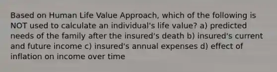 Based on Human Life Value Approach, which of the following is NOT used to calculate an individual's life value? a) predicted needs of the family after the insured's death b) insured's current and future income c) insured's annual expenses d) effect of inflation on income over time