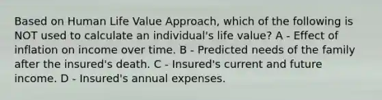 Based on Human Life Value Approach, which of the following is NOT used to calculate an individual's life value? A - Effect of inflation on income over time. B - Predicted needs of the family after the insured's death. C - Insured's current and future income. D - Insured's annual expenses.