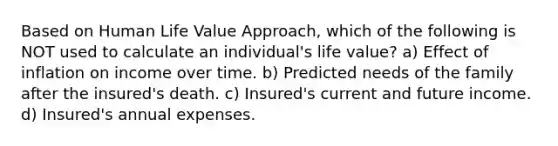 Based on Human Life Value Approach, which of the following is NOT used to calculate an individual's life value? a) Effect of inflation on income over time. b) Predicted needs of the family after the insured's death. c) Insured's current and future income. d) Insured's annual expenses.